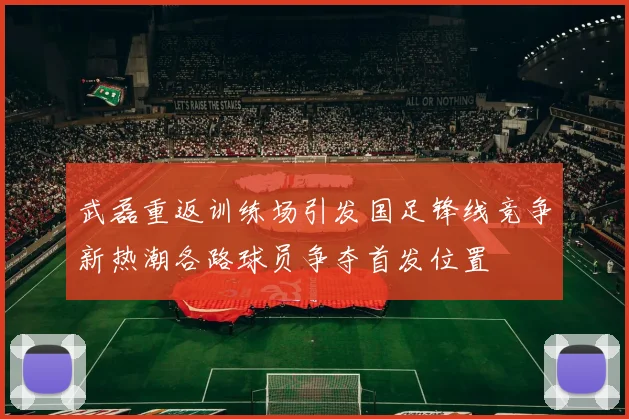 武磊重返训练场引发国足锋线竞争新热潮各路球员争夺首发位置