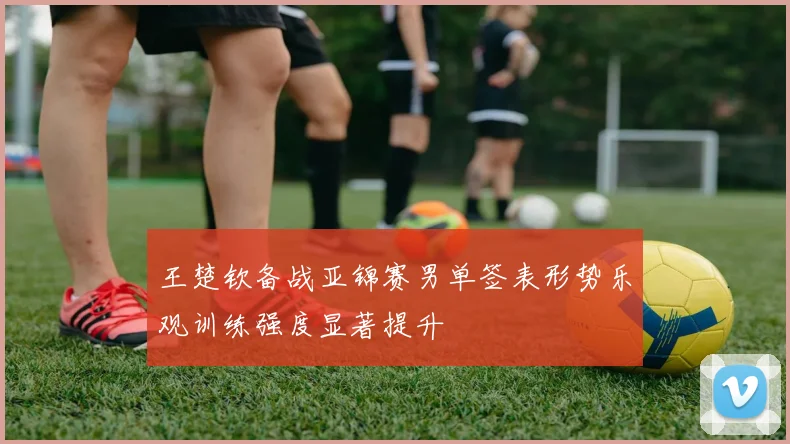 王楚钦备战亚锦赛男单签表形势乐观训练强度显著提升