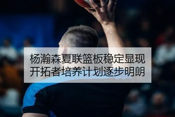 杨瀚森夏联篮板稳定显现 开拓者培养计划逐步明朗