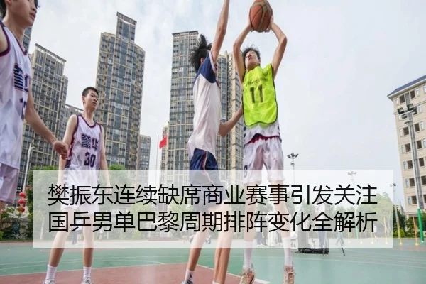 樊振东连续缺席商业赛事引发关注 国乒男单巴黎周期排阵变化全解析