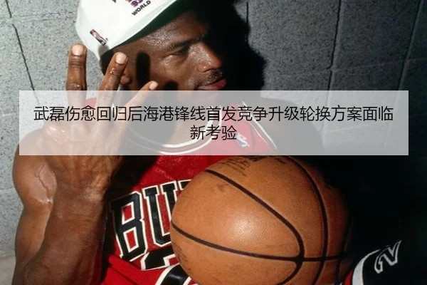 武磊伤愈回归后海港锋线首发竞争升级轮换方案面临新考验