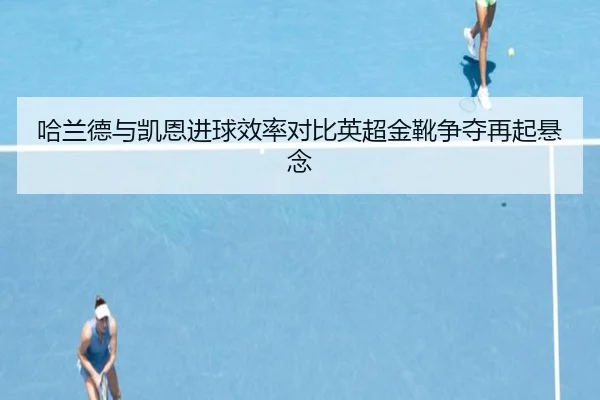 哈兰德与凯恩进球效率对比英超金靴争夺再起悬念