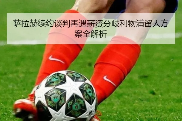 萨拉赫续约谈判再遇薪资分歧利物浦留人方案全解析