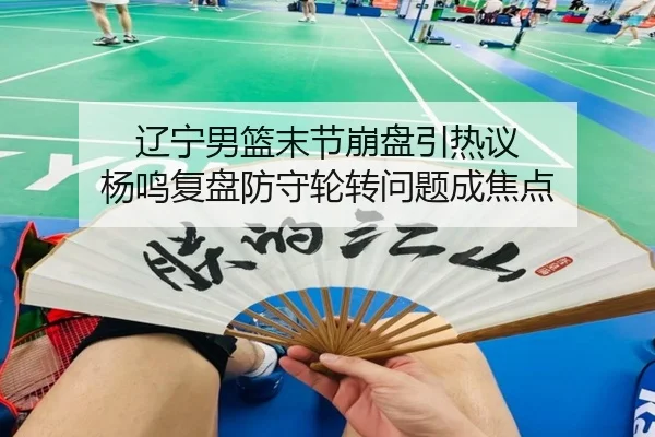 辽宁男篮末节崩盘引热议 杨鸣复盘防守轮转问题成焦点
