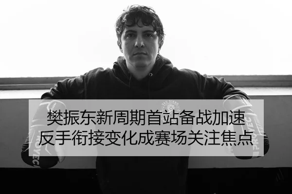 樊振东新周期首站备战加速 反手衔接变化成赛场关注焦点